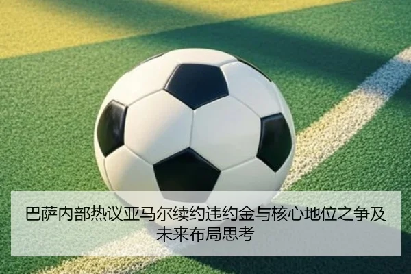 巴萨内部热议亚马尔续约违约金与核心地位之争及未来布局思考