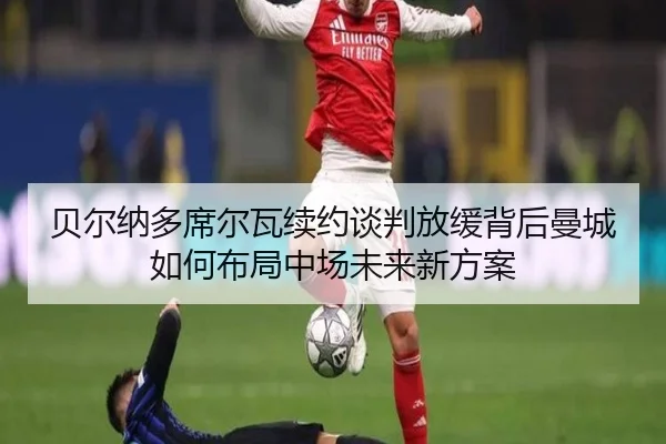 贝尔纳多席尔瓦续约谈判放缓背后曼城如何布局中场未来新方案（pg）
